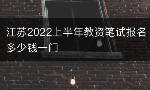 江苏2022上半年教资笔试报名多少钱一门