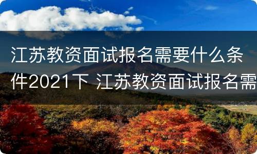 江苏教资面试报名需要什么条件2021下 江苏教资面试报名需要什么条件2021下半年考试