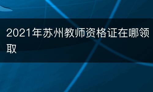 2021年苏州教师资格证在哪领取