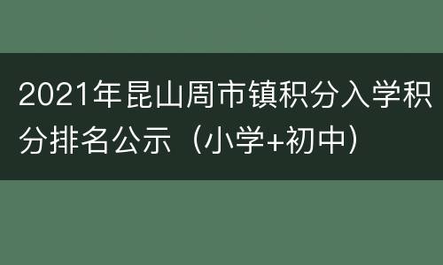 2021年昆山周市镇积分入学积分排名公示（小学+初中）