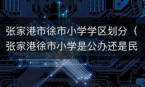 张家港市徐市小学学区划分（张家港徐市小学是公办还是民办）