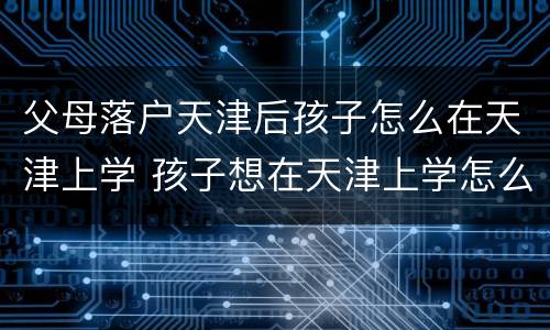 父母落户天津后孩子怎么在天津上学 孩子想在天津上学怎么才能落户呢