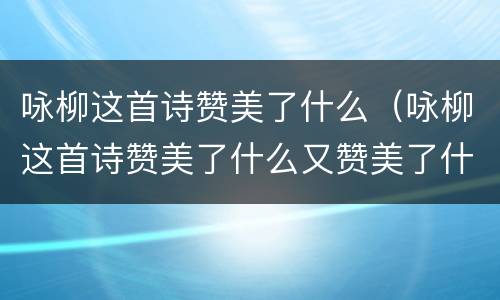 咏柳这首诗赞美了什么（咏柳这首诗赞美了什么又赞美了什么）