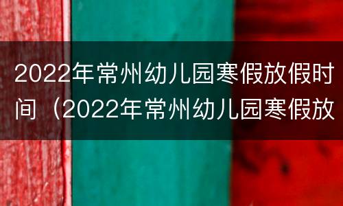 2022年常州幼儿园寒假放假时间（2022年常州幼儿园寒假放假时间表）
