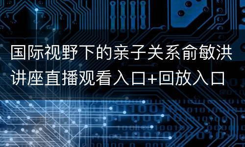 国际视野下的亲子关系俞敏洪讲座直播观看入口+回放入口