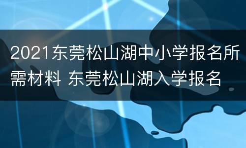 2021东莞松山湖中小学报名所需材料 东莞松山湖入学报名