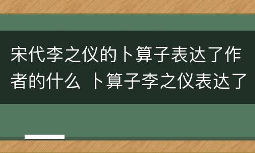 宋代李之仪的卜算子表达了作者的什么 卜算子李之仪表达了作者什么的思想感情