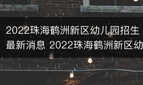 2022珠海鹤洲新区幼儿园招生最新消息 2022珠海鹤洲新区幼儿园招生最新消息公布