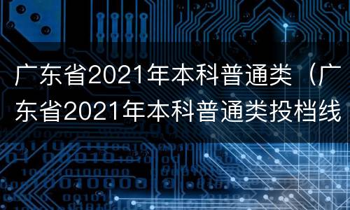 广东省2021年本科普通类（广东省2021年本科普通类投档线）