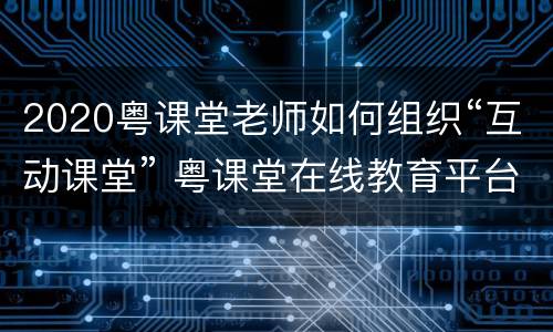 2020粤课堂老师如何组织“互动课堂” 粤课堂在线教育平台