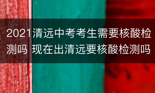 2021清远中考考生需要核酸检测吗 现在出清远要核酸检测吗