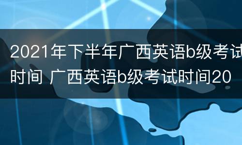 2021年下半年广西英语b级考试时间 广西英语b级考试时间2022