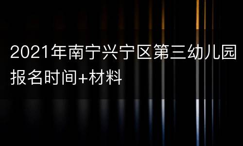 2021年南宁兴宁区第三幼儿园报名时间+材料