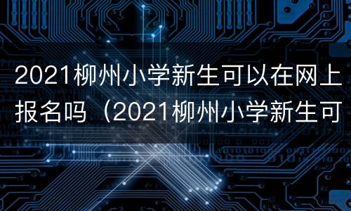 2021柳州小学新生可以在网上报名吗（2021柳州小学新生可以在网上报名吗初中）