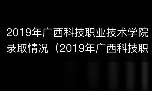2019年广西科技职业技术学院录取情况（2019年广西科技职业技术学院录取情况如何）