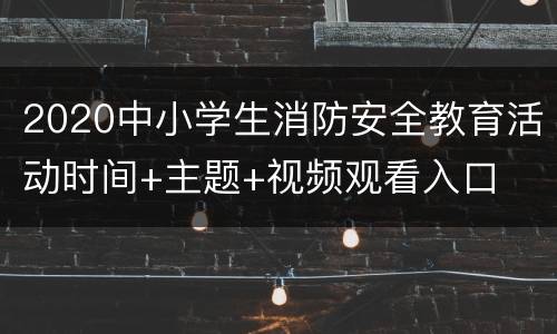 2020中小学生消防安全教育活动时间+主题+视频观看入口