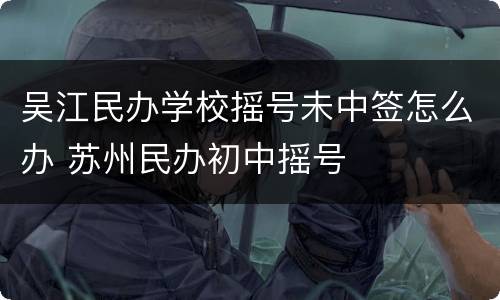 吴江民办学校摇号未中签怎么办 苏州民办初中摇号