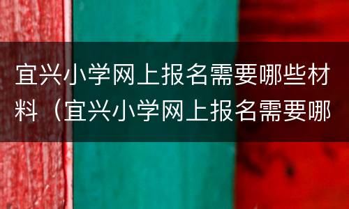 宜兴小学网上报名需要哪些材料（宜兴小学网上报名需要哪些材料呢）