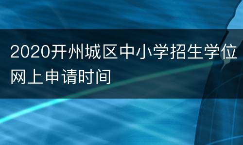 2020开州城区中小学招生学位网上申请时间