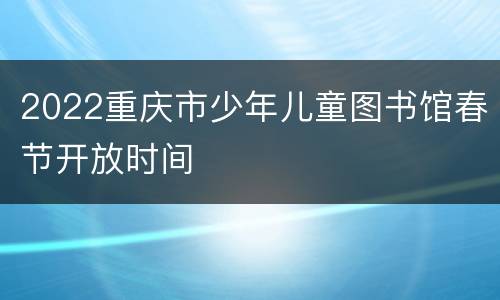 2022重庆市少年儿童图书馆春节开放时间