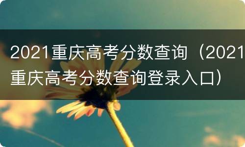 2021重庆高考分数查询（2021重庆高考分数查询登录入口）