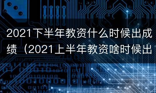 2021下半年教资什么时候出成绩（2021上半年教资啥时候出成绩）