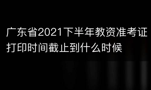 广东省2021下半年教资准考证打印时间截止到什么时候