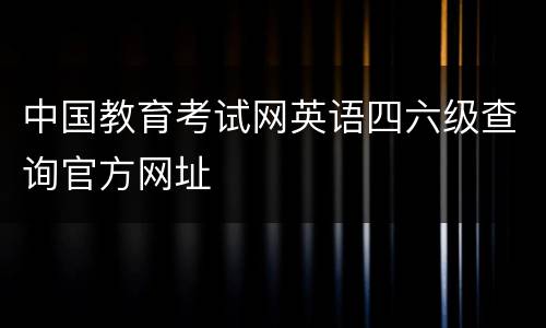 中国教育考试网英语四六级查询官方网址