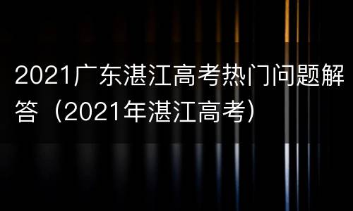 2021广东湛江高考热门问题解答（2021年湛江高考）