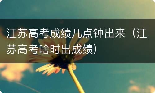 江苏高考成绩几点钟出来（江苏高考啥时出成绩）