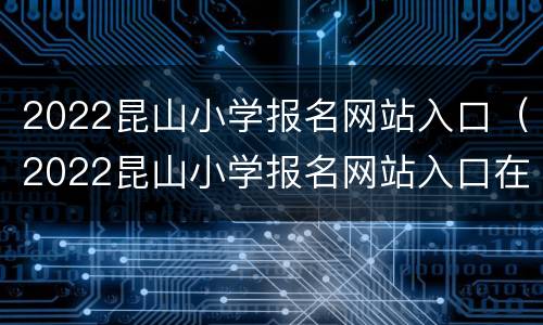 2022昆山小学报名网站入口（2022昆山小学报名网站入口在哪里）