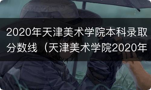 2020年天津美术学院本科录取分数线（天津美术学院2020年高考录取分数线）
