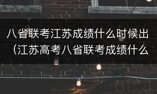 八省联考江苏成绩什么时候出（江苏高考八省联考成绩什么时候出）