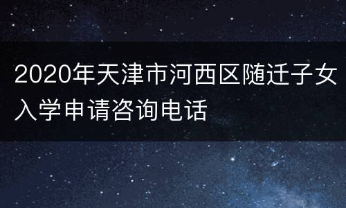 2020年天津市河西区随迁子女入学申请咨询电话