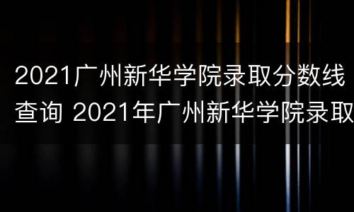 2021广州新华学院录取分数线查询 2021年广州新华学院录取分数线