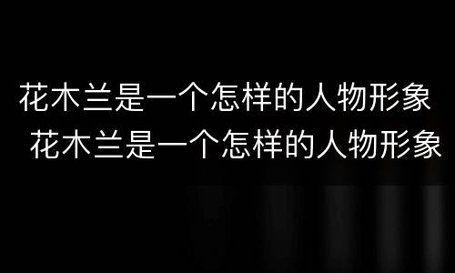 花木兰是一个怎样的人物形象 花木兰是一个怎样的人物形象三点