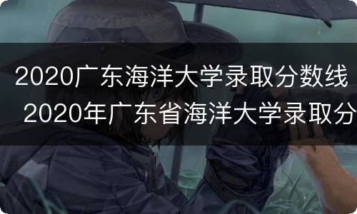 2020广东海洋大学录取分数线 2020年广东省海洋大学录取分数线
