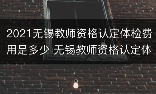2021无锡教师资格认定体检费用是多少 无锡教师资格认定体检表
