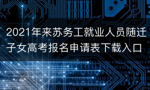 2021年来苏务工就业人员随迁子女高考报名申请表下载入口