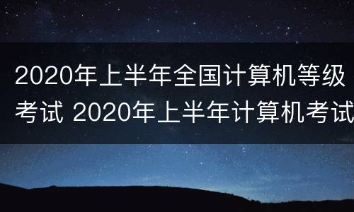 2020年上半年全国计算机等级考试 2020年上半年计算机考试时间
