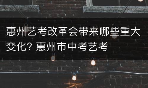 惠州艺考改革会带来哪些重大变化? 惠州市中考艺考