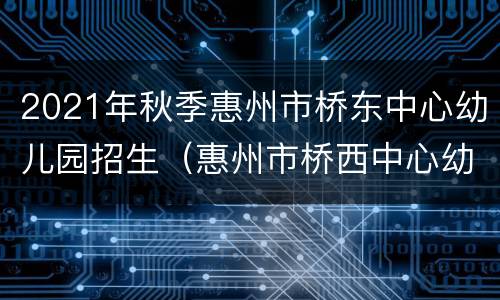 2021年秋季惠州市桥东中心幼儿园招生（惠州市桥西中心幼儿园）