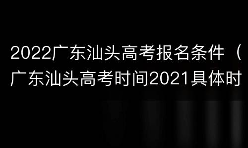 2022广东汕头高考报名条件（广东汕头高考时间2021具体时间）