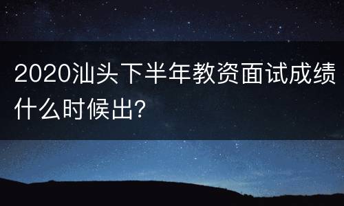 2020汕头下半年教资面试成绩什么时候出？