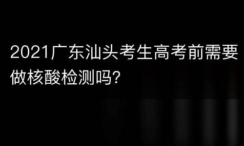 2021广东汕头考生高考前需要做核酸检测吗？