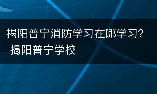 揭阳普宁消防学习在哪学习？ 揭阳普宁学校