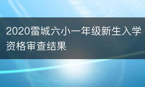 2020雷城六小一年级新生入学资格审查结果