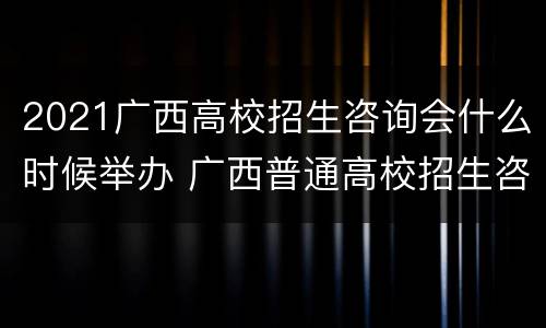 2021广西高校招生咨询会什么时候举办 广西普通高校招生咨询会