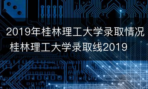 2019年桂林理工大学录取情况 桂林理工大学录取线2019