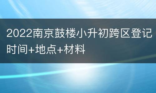 2022南京鼓楼小升初跨区登记时间+地点+材料